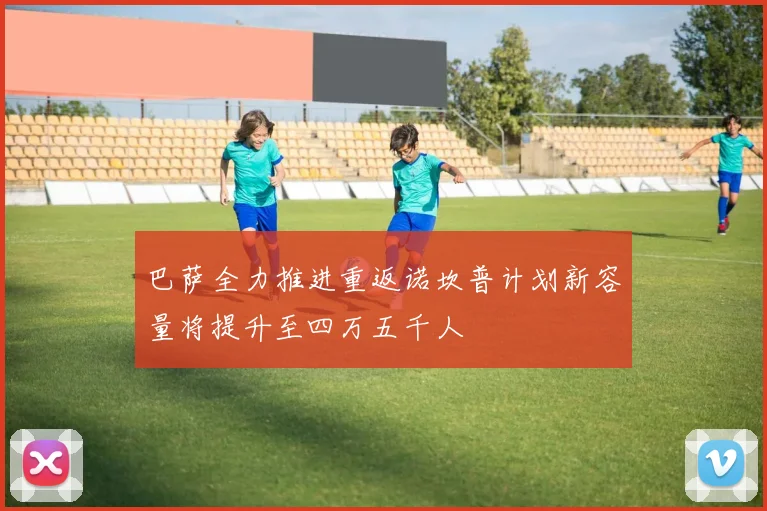 巴萨全力推进重返诺坎普计划新容量将提升至四万五千人