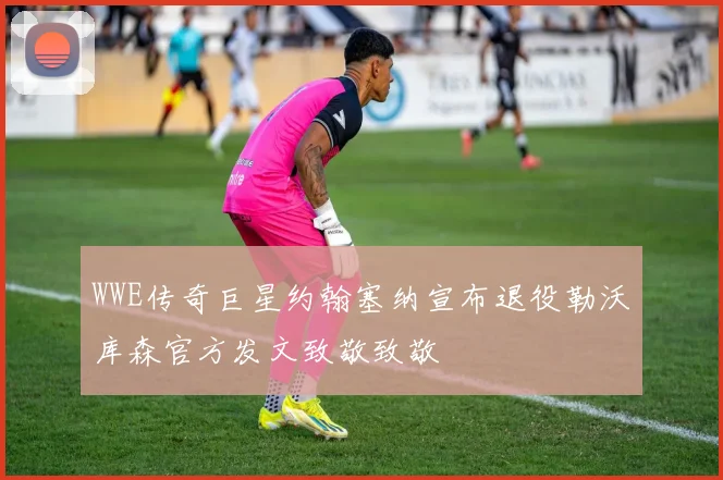 WWE传奇巨星约翰塞纳宣布退役勒沃库森官方发文致敬致敬