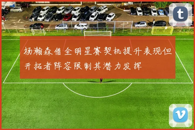 杨瀚森借全明星赛契机提升表现但开拓者阵容限制其潜力发挥