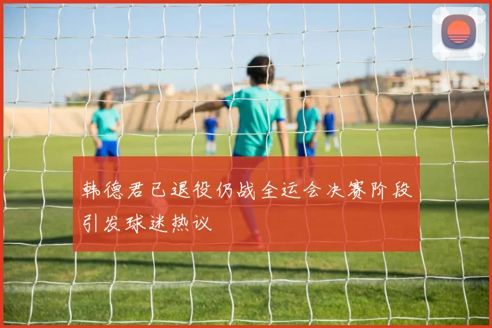 韩德君已退役仍战全运会决赛阶段引发球迷热议