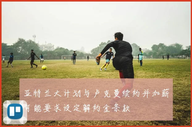亚特兰大计划与卢克曼续约并加薪可能要求设定解约金条款