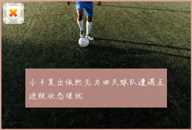 小卡复出依然无力回天球队遭遇五连败状态堪忧