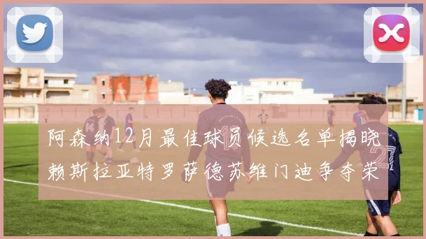 阿森纳12月最佳球员候选名单揭晓赖斯拉亚特罗萨德苏维门迪争夺荣誉