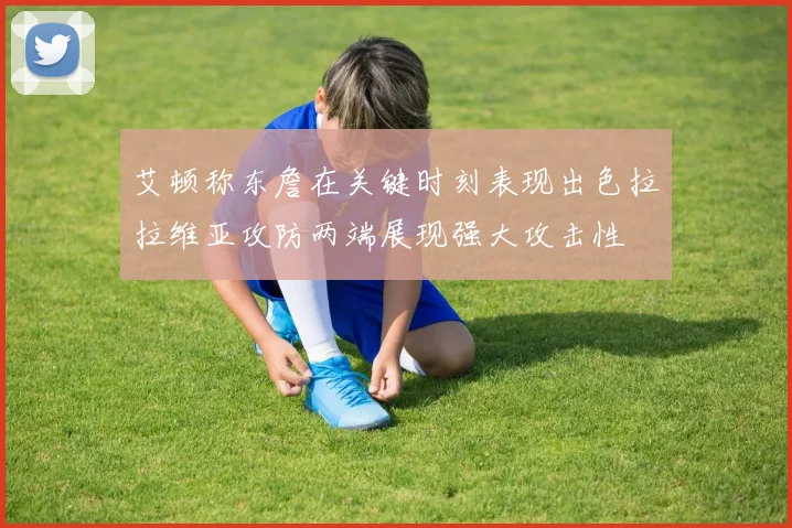 艾顿称东詹在关键时刻表现出色拉拉维亚攻防两端展现强大攻击性