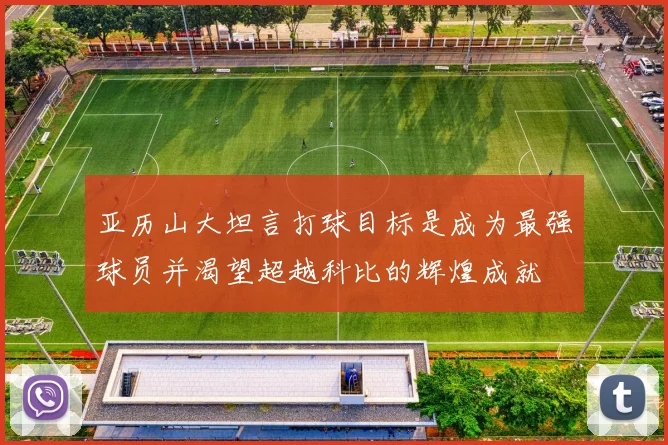 亚历山大坦言打球目标是成为最强球员并渴望超越科比的辉煌成就