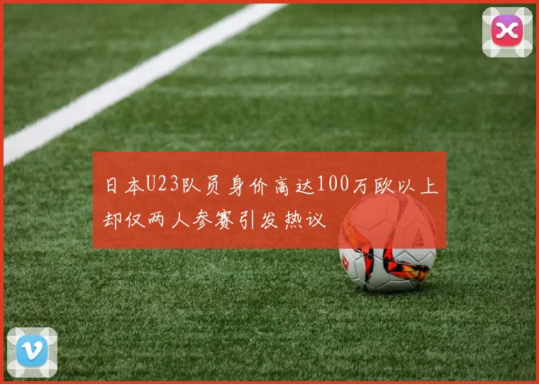 日本U23队员身价高达100万欧以上却仅两人参赛引发热议