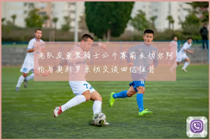 老队友重聚骑士公牛赛前米切尔阿伦与奥科罗亲切交谈回忆往昔