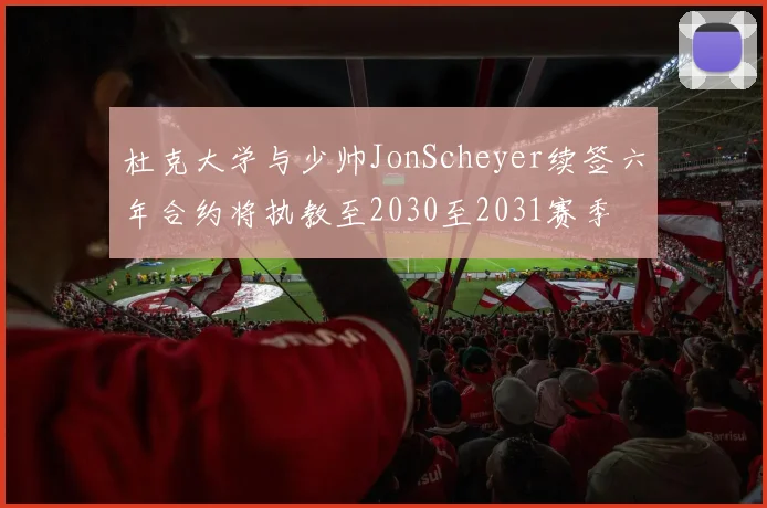 杜克大学与少帅JonScheyer续签六年合约将执教至2030至2031赛季