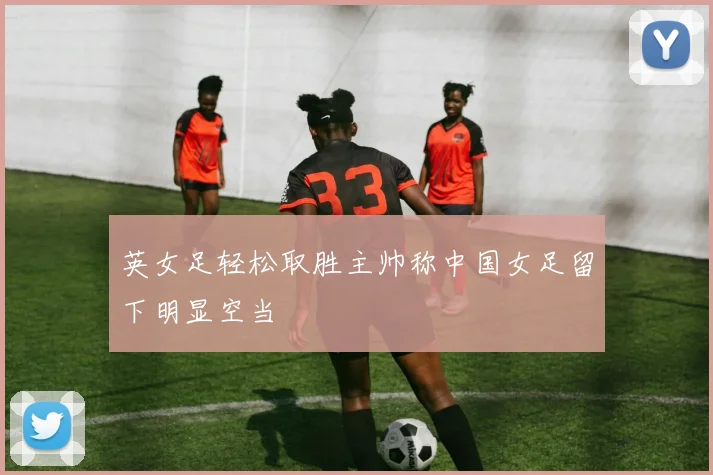 英女足轻松取胜主帅称中国女足留下明显空当