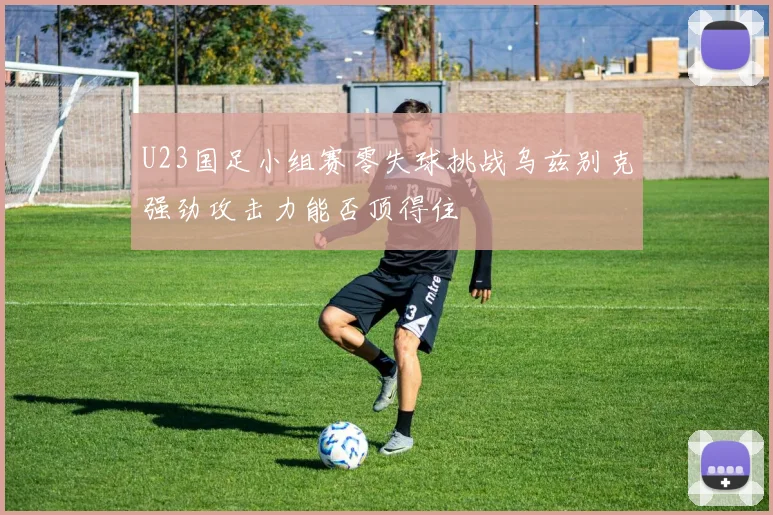 U23国足小组赛零失球挑战乌兹别克强劲攻击力能否顶得住