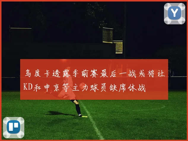 乌度卡透露季前赛最后一战或将让KD和申京等主力球员缺席休战