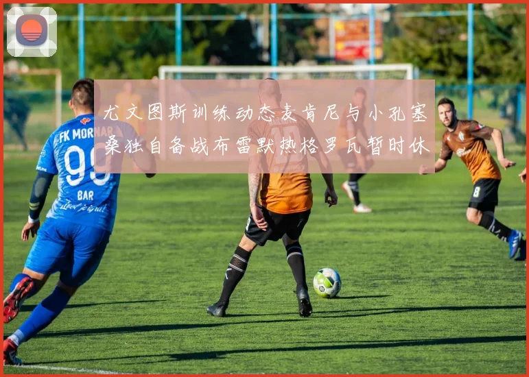 尤文图斯训练动态麦肯尼与小孔塞桑独自备战布雷默热格罗瓦暂时休息