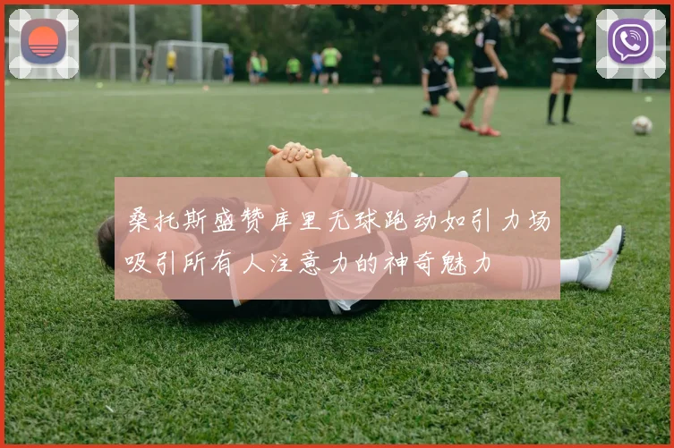 桑托斯盛赞库里无球跑动如引力场吸引所有人注意力的神奇魅力
