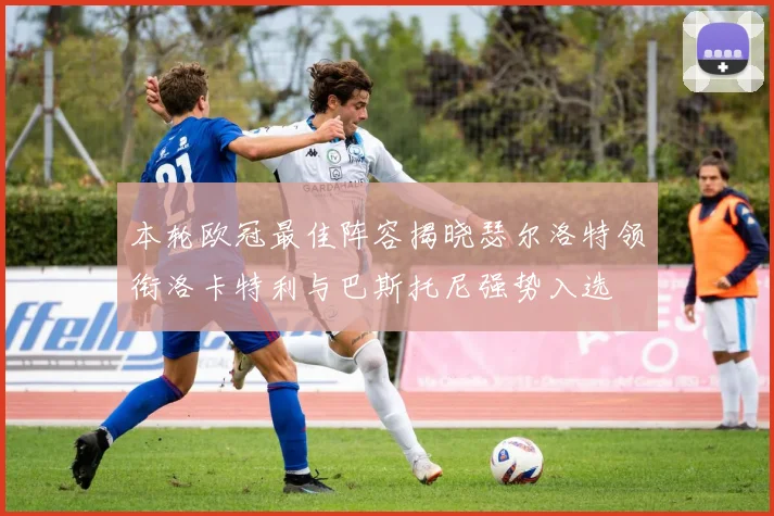 本轮欧冠最佳阵容揭晓瑟尔洛特领衔洛卡特利与巴斯托尼强势入选