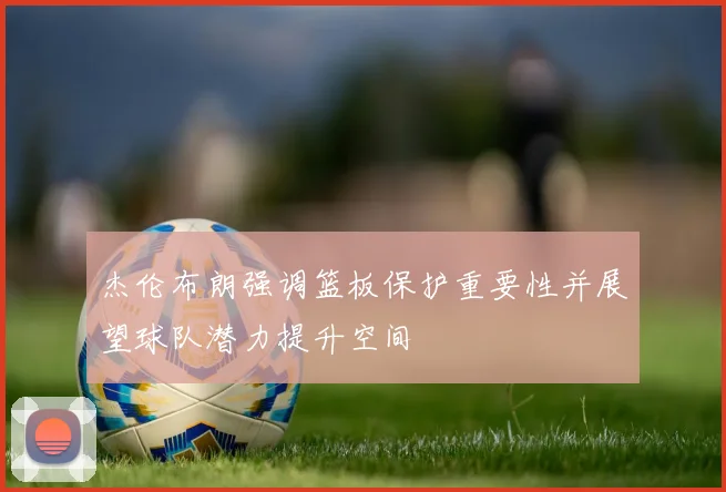 杰伦布朗强调篮板保护重要性并展望球队潜力提升空间