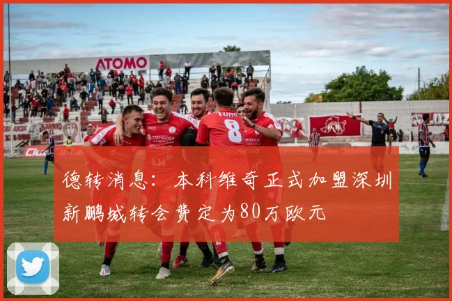 德转消息：本科维奇正式加盟深圳新鹏城转会费定为80万欧元