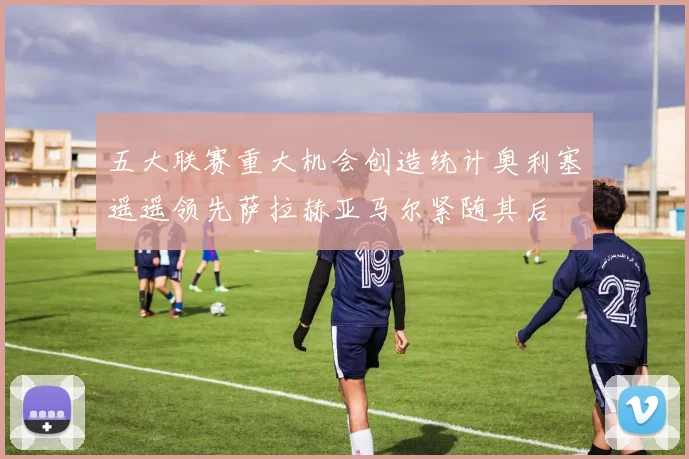 五大联赛重大机会创造统计奥利塞遥遥领先萨拉赫亚马尔紧随其后