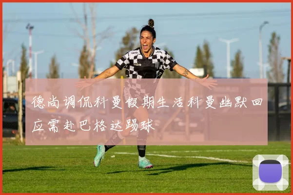 德尚调侃科曼假期生活科曼幽默回应需赴巴格达踢球