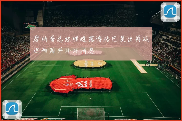 摩纳哥总经理透露博格巴复出再延迟两周并非坏消息