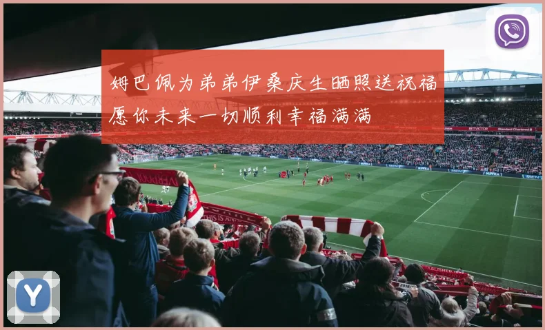 姆巴佩为弟弟伊桑庆生晒照送祝福愿你未来一切顺利幸福满满