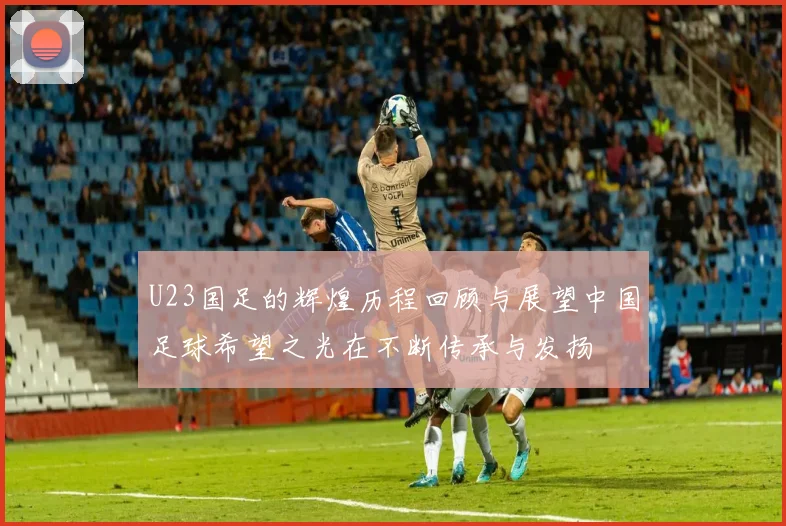 U23国足的辉煌历程回顾与展望中国足球希望之光在不断传承与发扬