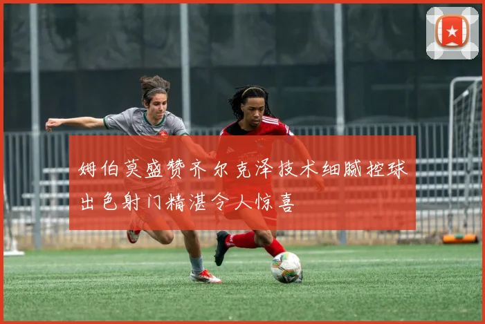 姆伯莫盛赞齐尔克泽技术细腻控球出色射门精湛令人惊喜