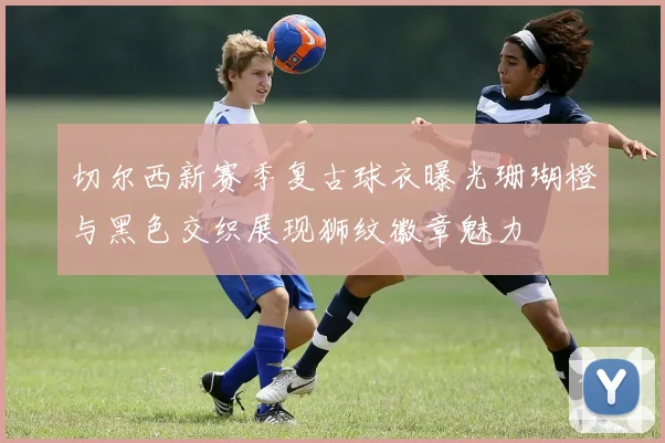 切尔西新赛季复古球衣曝光珊瑚橙与黑色交织展现狮纹徽章魅力