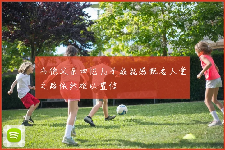 韦德父亲回忆儿子成就感慨名人堂之路依然难以置信