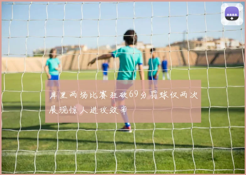 库里两场比赛狂砍69分罚球仅两次展现惊人进攻效率