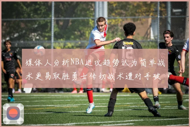 媒体人分析NBA进攻趋势认为简单战术更易取胜勇士传切战术遭对手破解