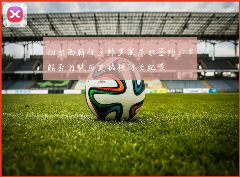 切尔西新任主帅罗塞尼尔签约六年能否打破历史执教时长纪录