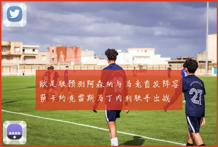 欧足联预测阿森纳与马竞首发阵容萨卡约克雷斯马丁内利联手出战