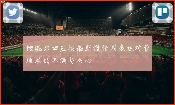 鲍威尔回应快船新援传闻表达对管理层的不满与决心