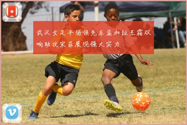 武汉女足半场领先东孟加拉王霜双响助攻宋菲展现强大实力