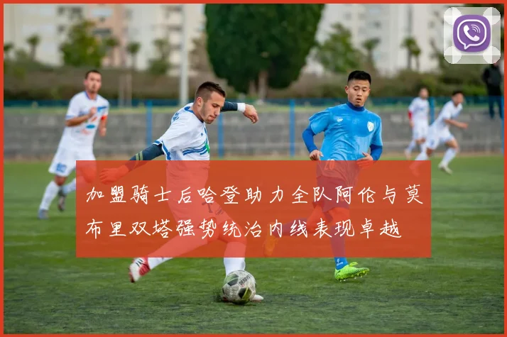 加盟骑士后哈登助力全队阿伦与莫布里双塔强势统治内线表现卓越