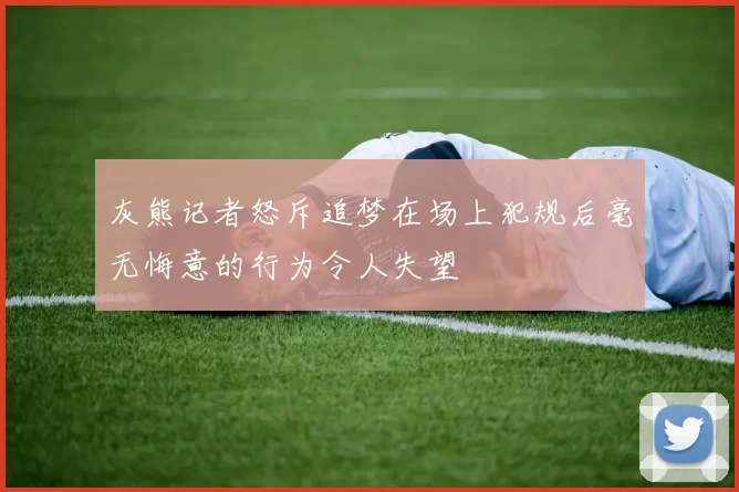 灰熊记者怒斥追梦在场上犯规后毫无悔意的行为令人失望