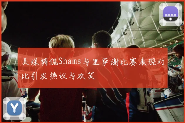 美媒调侃Shams与里萨谢比赛表现对比引发热议与欢笑