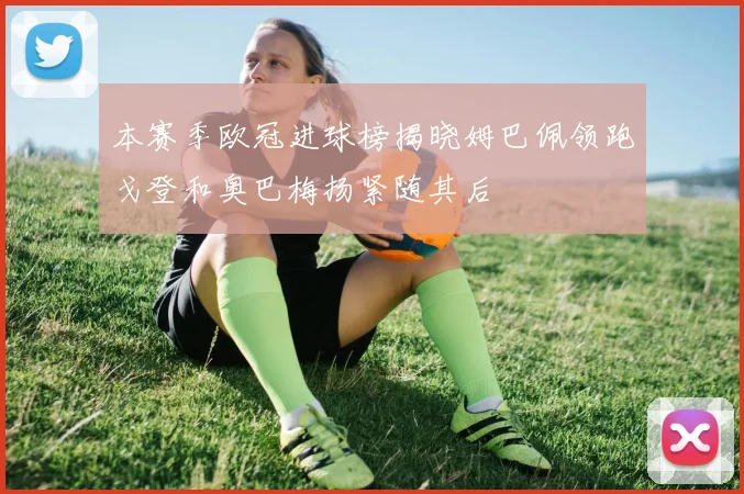 本赛季欧冠进球榜揭晓姆巴佩领跑戈登和奥巴梅扬紧随其后