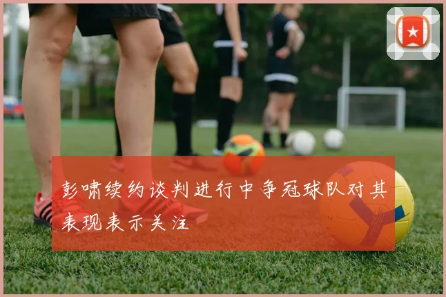 彭啸续约谈判进行中争冠球队对其表现表示关注