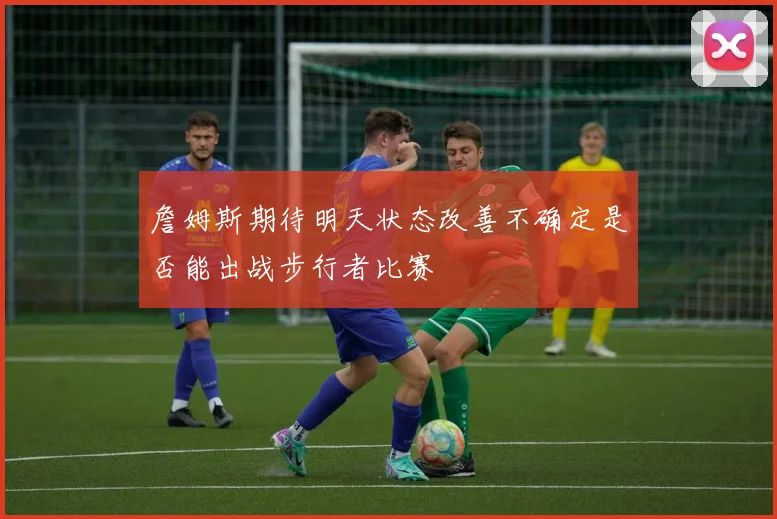 詹姆斯期待明天状态改善不确定是否能出战步行者比赛