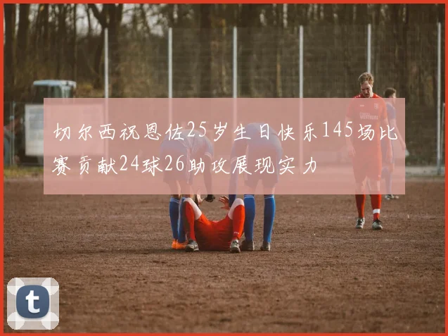 切尔西祝恩佐25岁生日快乐145场比赛贡献24球26助攻展现实力