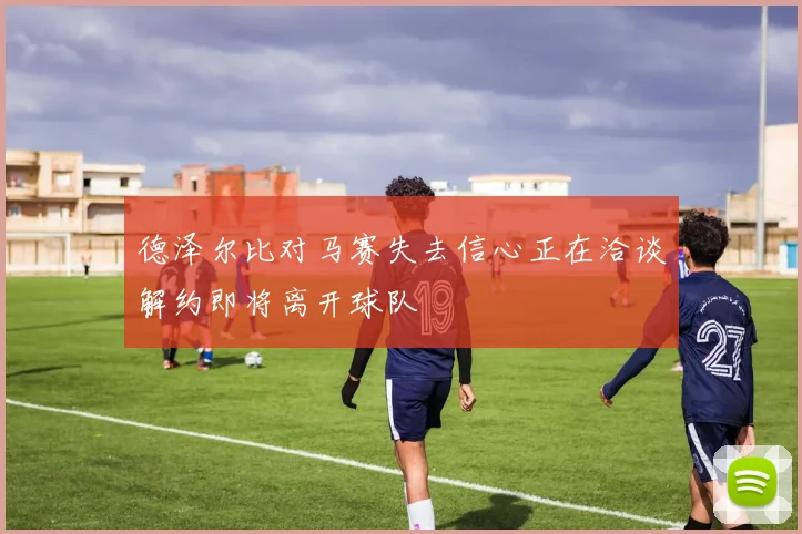 德泽尔比对马赛失去信心正在洽谈解约即将离开球队