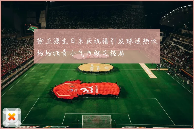 徐正源生日未获祝福引发球迷热议纷纷指责小气与缺乏格局